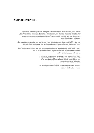 AGRADECIMENTOS
Agradeço à minha família, meu pai Arnaldo, minha mãe Genilda, meu irmão
Roberto, minha cunhada Adriana e meus avós José Batista e Cícera Batista, por
estarem a postos sempre que precisei e por todo o esforço que me permitiu a
conclusão deste objetivo.
Aos meus amigos de turma, que sempre me ajudaram nas horas mais difíceis e que
ao meu lado estiveram nas melhores horas, e que os levarei para toda vida.
Aos colegas de estágio, que em nenhum momento se recusaram a contribuir com o
início de minha carreira e que me deram informações valiosas
sobre coisas que eu não sabia.
A todos os professores do IFAL e em especial ao Prof.
Petrucio Leopoldino pela paciência e auxílio, e por
ter aceitado meu trabalho.
E a todos que contribuíram de forma direta ou indireta
na conclusão desse curso.
 
