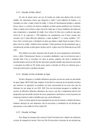 4.2.3 – Desenho da Placa Móvel
No mês de janeiro desse ano nos foi trazido um molde para plástico feito em ferro
fundido. Ele apresentava trincas que chegavam a medir 1 (um) milímetro de largura, e se
estendiam em toda a região central do molde. A forma de funcionamento propicia a aparição
dessas trincas, os esforços de natureza cisalhante em lados opostos justificam esse fenômeno.
Então a solução seria reforçar a placa móvel de modo que as forças cisalhantes não pudessem
mais comprometer a integridade do molde. Esse reforço foi feito com o auxílio de uma placa
móvel de 4” de espessura e 1790 milímetros de comprimento, com 8 furos vazados não-
roscados com 2 (dois) diferentes diâmetros: o maior medindo 2” e o menor medindo 1 3/8”.
Esses furos serviram para a introdução de pinos que tinham a dupla função de guiar e fixar a
placa móvel no molde. Também foram inseridos 2 (dois) parafusos do tipo prisioneiros que se
estenderam de um lado ao lado oposto da placa móvel. A placa móvel foi fabricada em aço SAE
1045.
Para delinear essa placa, lançamos mão de pente de roscas, paquímetros, micrômetros,
trena e súbito. Primeiramente fizemos os rascunhos detalhando o que era de interesse para o
desenho final. Com os rascunhos em mãos já prontos, podemos dar início à produção do
desenho da placa móvel em 2D. Ela não apresentava grandes detalhes que tornassem necessária
a concepção do sólido em 3D. Sendo assim, apenas o desenho em 2D já era suficiente para o
envio para darem início a produção da placa.
4.2.4 – Desenho do Eixo da Bomba de Água
Devido a desgastes e cavidades defeituosas presentes em um eixo usado em uma bomba
de água Equipe 100-22 EQ2 (dois estágios) foi inevitável à confecção de um desenho mecânico
que norteasse as operações de produção em torno convencional de um novo eixo, que foi
fabricado em um tarugo de aço SAE 1020. Para isso deveríamos pesquisar as medidas das
secções de diferentes diâmetros, dimensões das roscas e por fim o comprimento total do eixo
desgastado e por intermédio de pente de roscas, paquímetros, micrômetros e trena traçarmos um
croqui que contivesse todos os detalhes para sua correta fabricação.
Como se tratava apenas de uma reprodução de um eixo já existente e também não houve
nenhuma alteração de suas dimensões, não foi necessária a constituição de um desenho que
apresentasse o eixo sólido em 3D no AutoCAD.
4.2.5 – Desenho de Flange
Esse flange foi entregue pelo consórcio Tomé Ferrostaal com o objetivo de realizarmos
serviços de usinagem no mesmo. Para esse fim, foi necessária à presença de um desenho que
 
