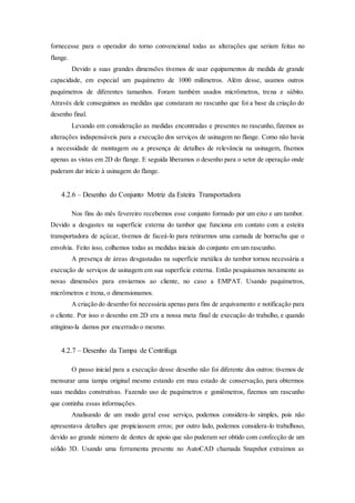 fornecesse para o operador do torno convencional todas as alterações que seriam feitas no
flange.
Devido a suas grandes dimensões tivemos de usar equipamentos de medida de grande
capacidade, em especial um paquímetro de 1000 milímetros. Além desse, usamos outros
paquímetros de diferentes tamanhos. Foram também usados micrômetros, trena e súbito.
Através dele conseguimos as medidas que constaram no rascunho que foi a base da criação do
desenho final.
Levando em consideração as medidas encontradas e presentes no rascunho, fizemos as
alterações indispensáveis para a execução dos serviços de usinagem no flange. Como não havia
a necessidade de montagem ou a presença de detalhes de relevância na usinagem, fixemos
apenas as vistas em 2D do flange. E seguida liberamos o desenho para o setor de operação onde
puderam dar início à usinagem do flange.
4.2.6 – Desenho do Conjunto Motriz da Esteira Transportadora
Nos fins do mês fevereiro recebemos esse conjunto formado por um eixo e um tambor.
Devido a desgastes na superfície externa do tambor que funciona em contato com a esteira
transportadora de açúcar, tivemos de faceá-lo para retirarmos uma camada de borracha que o
envolvia. Feito isso, colhemos todas as medidas iniciais do conjunto em um rascunho.
A presença de áreas desgastadas na superfície metálica do tambor tornou necessária a
execução de serviços de usinagem em sua superfície externa. Então pesquisamos novamente as
novas dimensões para enviarmos ao cliente, no caso a EMPAT. Usando paquímetros,
micrômetros e trena, o dimensionamos.
A criação do desenho foi necessária apenas para fins de arquivamento e notificação para
o cliente. Por isso o desenho em 2D era a nossa meta final de execução do trabalho, e quando
atingimo-la damos por encerrado o mesmo.
4.2.7 – Desenho da Tampa de Centrifuga
O passo inicial para a execução desse desenho não foi diferente dos outros: tivemos de
mensurar uma tampa original mesmo estando em mau estado de conservação, para obtermos
suas medidas construtivas. Fazendo uso de paquímetros e goniômetros, fizemos um rascunho
que continha essas informações.
Analisando de um modo geral esse serviço, podemos considera-lo simples, pois não
apresentava detalhes que propiciassem erros; por outro lado, podemos considera-lo trabalhoso,
devido ao grande número de dentes de apoio que são puderam ser obtido com confecção de um
sólido 3D. Usando uma ferramenta presente no AutoCAD chamada Snapshot extraímos as
 