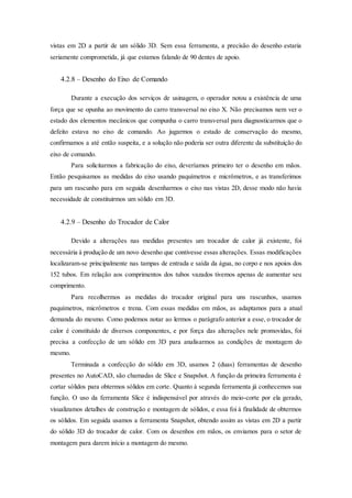 vistas em 2D a partir de um sólido 3D. Sem essa ferramenta, a precisão do desenho estaria
seriamente comprometida, já que estamos falando de 90 dentes de apoio.
4.2.8 – Desenho do Eixo de Comando
Durante a execução dos serviços de usinagem, o operador notou a existência de uma
força que se opunha ao movimento do carro transversal no eixo X. Não precisamos nem ver o
estado dos elementos mecânicos que compunha o carro transversal para diagnosticarmos que o
defeito estava no eixo de comando. Ao jugarmos o estado de conservação do mesmo,
confirmamos a até então suspeita, e a solução não poderia ser outra diferente da substituição do
eixo de comando.
Para solicitarmos a fabricação do eixo, deveríamos primeiro ter o desenho em mãos.
Então pesquisamos as medidas do eixo usando paquímetros e micrômetros, e as transferimos
para um rascunho para em seguida desenharmos o eixo nas vistas 2D, desse modo não havia
necessidade de constituirmos um sólido em 3D.
4.2.9 – Desenho do Trocador de Calor
Devido a alterações nas medidas presentes um trocador de calor já existente, foi
necessária à produção de um novo desenho que contivesse essas alterações. Essas modificações
localizaram-se principalmente nas tampas de entrada e saída da água, no corpo e nos apoios dos
152 tubos. Em relação aos comprimentos dos tubos vazados tivemos apenas de aumentar seu
comprimento.
Para recolhermos as medidas do trocador original para uns rascunhos, usamos
paquímetros, micrômetros e trena. Com essas medidas em mãos, as adaptamos para a atual
demanda do mesmo. Como podemos notar ao lermos o parágrafo anterior a esse, o trocador de
calor é constituído de diversos componentes, e por força das alterações nele promovidas, foi
precisa a confecção de um sólido em 3D para analisarmos as condições de montagem do
mesmo.
Terminada a confecção do sólido em 3D, usamos 2 (duas) ferramentas de desenho
presentes no AutoCAD, são chamadas de Slice e Snapshot. A função da primeira ferramenta é
cortar sólidos para obtermos sólidos em corte. Quanto à segunda ferramenta já conhecemos sua
função. O uso da ferramenta Slice é indispensável por através do meio-corte por ela gerado,
visualizamos detalhes de construção e montagem de sólidos, e essa foi à finalidade de obtermos
os sólidos. Em seguida usamos a ferramenta Snapshot, obtendo assim as vistas em 2D a partir
do sólido 3D do trocador de calor. Com os desenhos em mãos, os enviamos para o setor de
montagem para darem início a montagem do mesmo.
 