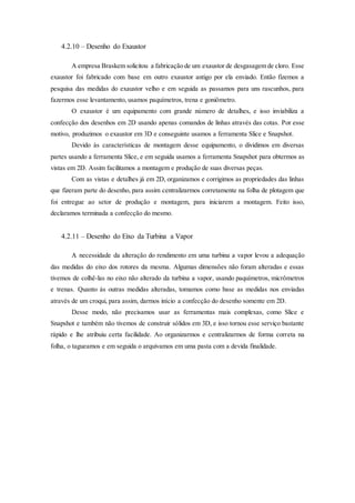 4.2.10 – Desenho do Exaustor
A empresa Braskem solicitou a fabricação de um exaustor de desgasagem de cloro. Esse
exaustor foi fabricado com base em outro exaustor antigo por ela enviado. Então fizemos a
pesquisa das medidas do exaustor velho e em seguida as passamos para uns rascunhos, para
fazermos esse levantamento, usamos paquímetros, trena e goniômetro.
O exaustor é um equipamento com grande número de detalhes, e isso inviabiliza a
confecção dos desenhos em 2D usando apenas comandos de linhas através das cotas. Por esse
motivo, produzimos o exaustor em 3D e conseguinte usamos a ferramenta Slice e Snapshot.
Devido às características de montagem desse equipamento, o dividimos em diversas
partes usando a ferramenta Slice, e em seguida usamos a ferramenta Snapshot para obtermos as
vistas em 2D. Assim facilitamos a montagem e produção de suas diversas peças.
Com as vistas e detalhes já em 2D, organizamos e corrigimos as propriedades das linhas
que fizeram parte do desenho, para assim centralizarmos corretamente na folha de plotagem que
foi entregue ao setor de produção e montagem, para iniciarem a montagem. Feito isso,
declaramos terminada a confecção do mesmo.
4.2.11 – Desenho do Eixo da Turbina a Vapor
A necessidade da alteração do rendimento em uma turbina a vapor levou a adequação
das medidas do eixo dos rotores da mesma. Algumas dimensões não foram alteradas e essas
tivemos de colhê-las no eixo não alterado da turbina a vapor, usando paquímetros, micrômetros
e trenas. Quanto às outras medidas alteradas, tomamos como base as medidas nos enviadas
através de um croqui, para assim, darmos início a confecção do desenho somente em 2D.
Desse modo, não precisamos usar as ferramentas mais complexas, como Slice e
Snapshot e também não tivemos de construir sólidos em 3D, e isso tornou esse serviço bastante
rápido e lhe atribuiu certa facilidade. Ao organizarmos e centralizarmos de forma correta na
folha, o tagueamos e em seguida o arquivamos em uma pasta com a devida finalidade.
 