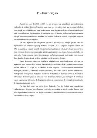1° – INTRODUÇÃO
Durante os anos de 2011 a 2014 vivi um processo de aprendizado que culminou na
realização do estágio técnico obrigatório onde pude pôr em prática tudo que nesse período fora
visto: desde um conhecimento mais básico, como uma simples medição; até um conhecimento
mais avançado sobre funcionamento de turbinas a vapor. E isso foi fundamental para entender a
sinergia entre um conhecimento adquirido em Instituto Federal, e o que é exigido pela empresa
em um ambiente de concorrência.
Em 2015 ingressei em um grande desafio: a realização do estágio, que foi feito nas
dependências da empresa Engequip Turbinas a Vapor LTDA. Empresa alagoana fundada em
1992 na cidade de Maceió atuando no setor metalomecânico do estado, prestando seus serviços
para empresas de área sucroalcooleira, química, petroquímica etc. tendo clientes espalhados por
todo país. Conta com uma equipe de excelentes profissionais, grande parte deles, com mais de
duas décadas de experiência na área adquirida em várias partes do país.
Foram 4 (quatro) meses de trabalho e principalmente aprendizado sobre tudo que era
importante para a minha área. Foram abertos novos conceitos técnicos e profissionais que antes
não os conhecia. Vi o que era o cotidiano de uma empresa. Tive contato com manutenção,
montagem, projeto e, sobretudo desenho mecânico, mas todas com a mesma importância.
Participei na resolução de problemas e defeitos de bombas de diversas formas e de diversos
fabricantes, de retificações de erros de eixos de muitas empresas, de montagem de turbinas a
vapor, algumas de fabricação da Engequip e outras de concorrentes, de operação e manutenção
de máquinas industriais e etc.
Por fim, irei tratar por meio deste Relatório Final de Estágio das experiências,
conhecimentos, técnicas, procedimentos e métodos aprendidos ou aperfeiçoados durante essa
prática profissional e também sua ligação com todo o conteúdo teórico visto durante as aulas no
Instituto Federal de Alagoas.
 