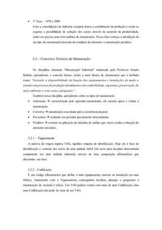  3° Fase – 1970 a 2000
Com a consolidação da indústria europeia houve a estabilização da produção e assim se
esgotou a possibilidade de redução dos custos através do aumento da produtividade,
então era preciso uma nova política de manutenção. Nessa fase começa a introdução de
um tipo de manutenção baseada da condição do elemento: a manutenção preditiva.
2.2 – Conceitos Teóricos de Manutenção
Na disciplina chamada “Manutenção Industrial” ministrada pelo Professor Sandro
Beltrão, aprendemos o conceito básico, senão o mais básico de manutenção que é definido
como: “Garantir a disponibilidade da função dos equipamentos e instalações de modo a
atender umprocesso de produção/atendimento comconfiabilidade, segurança, preservação do
meio ambiente e com custos adequados”.
Também nessa disciplina aprendemos sobre os tipos de manutenção:
 Autônoma  caracterizada pelo operador-mantenedor, ele mesmo opera e realiza a
manutenção.
 Corretiva  manutenção executada após a ocorrência da pane.
 Preventiva  realizada em períodos previamente determinados.
 Preditiva  consiste na aplicação de métodos de análise que visam avaliar a situação do
elemento mecânico.
2.2.1 – Tagueamento
A palavra de origem inglesa TAG, significa etiqueta de identificação. Hoje ele é base de
identificação e controle dos ativos de uma unidade fabril. Ele serve para localizar determinado
componente em uma unidade industrial, através de uma composição alfanumérica que
discrimina sua base.
2.2.2 – Codificação
É um código alfanumérico que define o todo equipamento, sistema ou instalação em uma
fábrica. Juntamente com o Tagueamento, conseguimos localizar, planejar e programar a
manutenção de racional e eficaz. Um TAG poderá contar com mais de uma Codificação, mas
uma Codificação não pode ter mais de um TAG.
 
