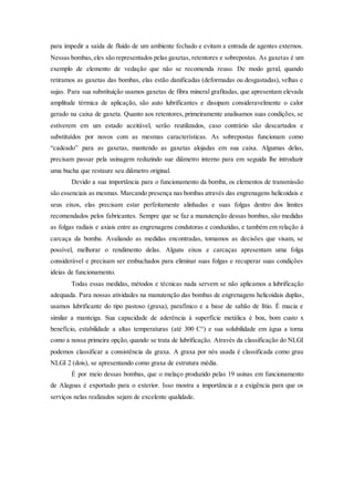 para impedir a saída de fluido de um ambiente fechado e evitam a entrada de agentes externos.
Nessas bombas,eles são representados pelas gaxetas, retentores e sobrepostas. As gaxetas é um
exemplo de elemento de vedação que não se recomenda reuso. De modo geral, quando
retiramos as gaxetas das bombas, elas estão danificadas (deformadas ou desgastadas), velhas e
sujas. Para sua substituição usamos gaxetas de fibra mineral grafitadas, que apresentam elevada
amplitude térmica de aplicação, são auto lubrificantes e dissipam consideravelmente o calor
gerado na caixa de gaxeta. Quanto aos retentores, primeiramente analisamos suas condições, se
estiverem em um estado aceitável, serão reutilizados, caso contrário são descartados e
substituídos por novos com as mesmas características. As sobrepostas funcionam como
“cadeado” para as gaxetas, mantendo as gaxetas alojadas em sua caixa. Algumas delas,
precisam passar pela usinagem reduzindo sue diâmetro interno para em seguida lhe introduzir
uma bucha que restaure seu diâmetro original.
Devido a sua importância para o funcionamento da bomba, os elementos de transmissão
são essenciais as mesmas. Marcando presença nas bombas através das engrenagens helicoidais e
seus eixos, elas precisam estar perfeitamente alinhadas e suas folgas dentro dos limites
recomendados pelos fabricantes. Sempre que se faz a manutenção dessas bombas, são medidas
as folgas radiais e axiais entre as engrenagens condutoras e conduzidas, e também em relação à
carcaça da bomba. Avaliando as medidas encontradas, tomamos as decisões que visam, se
possível, melhorar o rendimento delas. Alguns eixos e carcaças apresentam uma folga
considerável e precisam ser embuchados para eliminar suas folgas e recuperar suas condições
ideias de funcionamento.
Todas essas medidas, métodos e técnicas nada servem se não aplicamos a lubrificação
adequada. Para nossas atividades na manutenção das bombas de engrenagens helicoidais duplas,
usamos lubrificante do tipo pastoso (graxa), parafínico e a base de sabão de lítio. É macia e
similar a manteiga. Sua capacidade de aderência à superfície metálica é boa, bom custo x
benefício, estabilidade a altas temperaturas (até 300 C°) e sua solubilidade em água a torna
como a nossa primeira opção, quando se trata de lubrificação. Através da classificação do NLGI
podemos classificar a consistência da graxa. A graxa por nós usada é classificada como grau
NLGI 2 (dois), se apresentando como graxa de estrutura média.
É por meio dessas bombas, que o melaço produzido pelas 19 usinas em funcionamento
de Alagoas é exportado para o exterior. Isso mostra a importância e a exigência para que os
serviços nelas realizados sejam de excelente qualidade.
 