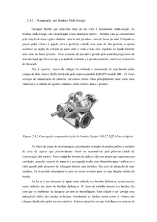2.4.2 – Manutenção em Bombas Multi-Estágio
Qualquer bomba que apresente mais de um rotor é denominada multi-estágio. As
bombas multi-estágio são classificadas como dinâmicas (turbo – bomba), elas se caracterizam
pela criação de duas regiões distintas: uma de alta pressão e outra de baixa pressão. O líquido ao
passar pelos rotores é jogado para a periferia, criando uma zona de alta pressão, o oposto
acontece na região de entrada no rotor onde o vazio criado pela expulsão do liquido fomenta
uma zona de baixa pressão. Esse aumento de pressão é gerado pelo aumento progressivo da
área do canal, que faz com que a velocidade reduzida e a pressão aumente, com base no teorema
de Bernoulli.
Nos 4 (quatro) meses de estágio, foi realizada a manutenção de uma bomba multi-
estágio de dois rotores (EQ2) fabricada pela empresa paulista EQUIPE modelo 100 – 22. Estes
serviços de manutenção de natureza preventiva, foram feitos principalmente onde estão mais
vulneráveis a entrada de agentes externos, como: rotores, luvas e gaxetas.
Figura 2.4.2 Concepção computadorizada da bomba Equipe 100-22 EQ2 (dois estágios)
No início da etapa de desmontagem, encontramos vestígios de pedras, palhas e resíduos
de cana de açúcar que provavelmente foram os responsáveis pelo péssimo estado de
conservação dos rotores. Para corrigi-los tivemos de aplicar solda nos pontos que apresentavam
cavidades causadas através de impacto e em seguida avaliar suas dimensões para verificar se o
calor gerado pelo processo de soldagem alterou suas medidas. Em caso de alteração de suas
medidas, foi necessário desempena-lo para só assim retornar para as suas funções dentro da
bomba.
As luvas é um elemento de apoio muito utilizado em bombas dinâmicas, sendo preciso,
muito utilizado em eixos de bombas dinâmicas. O ritmo de trabalho intenso das bombas faz
com que os problemas de desgaste do eixo se intensifiquem. Para reduzir e até corrigir esse
indesejável efeito, são usadas as buchas. Geralmente as buchas, assim como os rotores, nos
chegam danificadas polos mesmos motivos. Existem situações em que trabalham em mancais de
 
