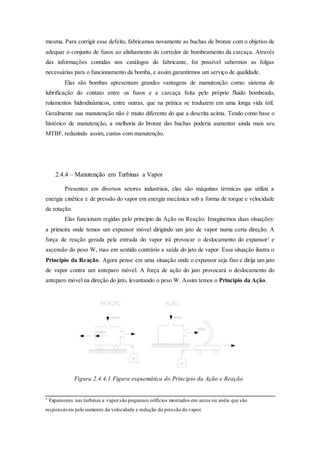 mesma. Para corrigir esse defeito, fabricamos novamente as buchas de bronze com o objetivo de
adequar o conjunto de fusos ao alinhamento do corredor de bombeamento da carcaça. Através
das informações contidas nos catálogos do fabricante, foi possível sabermos as folgas
necessárias para o funcionamento da bomba, e assim garantirmos um serviço de qualidade.
Elas são bombas apresentam grandes vantagens de manutenção como: sistema de
lubrificação do contato entre os fusos e a carcaça feita pelo próprio fluido bombeado,
rolamentos hidrodinâmicos, entre outras, que na prática se traduzem em uma longa vida útil.
Geralmente sua manutenção não é muito diferente do que a descrita acima. Tendo como base o
histórico de manutenção, a melhoria do bronze das buchas poderia aumentar ainda mais seu
MTBF, reduzindo assim, custos com manutenção.
2.4.4 – Manutenção em Turbinas a Vapor
Presentes em diversos setores industriais, elas são máquinas térmicas que utiliza a
energia cinética e de pressão do vapor em energia mecânica sob a forma de torque e velocidade
de rotação.
Elas funcionam regidas pelo principio da Ação ou Reação. Imaginemos duas situações:
a primeira onde temos um expansor móvel dirigindo um jato de vapor numa certa direção. A
força de reação gerada pela entrada do vapor irá provocar o deslocamento do expansor¹ e
ascensão do peso W, mas em sentido contrário a saída do jato de vapor. Essa situação ilustra o
Principio da Reação. Agora pense em uma situação onde o expansor seja fixo e dirija um jato
de vapor contra um anteparo móvel. A força de ação do jato provocará o deslocamento do
anteparo móvel na direção do jato, levantando o peso W. Assim temos o Principio da Ação.
Figura 2.4.4.1 Figura esquemática do Principio da Ação e Reação
¹ Expansores nas turbinas a vaporsão pequenos orifícios montados em arcos ou anéis que são
responsáveis pelo aumento da velocidade e redução da pressão do vapor.
 