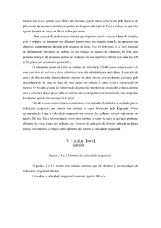 maioria dos casos, apenas seus filetes são trocados, porém outros após passar pelo processo de
jateamento apresentam cavidades ou pontos de desgaste indesejáveis. Para a turbina em questão,
apenas tivemos de trocar os filetes velhos por novos.
Nos mancais de deslizamento tivemos que depositar metal – patente à base de chumbo,
com o objetivo de aumentar seu diâmetro interno para em seguida usina-lo, recuperando sua
dimensão anteriormente alterada pelo desgaste de atrito. Isso foi feito para os 2 (dois) mancais
de deslizamento presentes na turbina. Já em relação ao mancal de rolamento, foi feita uma
pequena remoção de pequenos pontos de oxidação em sua superfície externa com uma lixa 120
(120 grãos por centímetro quadrado).
O rolamento usado no LOA na turbina, de referência 1224M (auto-compensador de
uma carreira de esferas e furo cilíndrico) teve der substituído por outro idem. A aparição de
zonas de descascadas diametralmente opostas na pista interna, provavelmente causadas pelo
desalinhamento de uma ou duas de suas pistas em relação à outra, levou a condenação do
mesmo. O péssimo estado de conservação da pista não interferiu no estado das esferas, mesmo
com a presença dessa grave falha as esferas não se desgastam excessivamente, tato em pontos
localizados quanto em sua superfície geral.
Devido as suas características construtivas, é recomendável estabelecer um limite para a
velocidade tangencial nos rotores das turbinas a vapor fabricadas pela Engequip. Nossa
recomendação é que a velocidade tangencial nos centros das palhetas móveis seja menor ou
igual a 200 m/s. Essa recomendação serve para turbinas a vapor de ação de qualquer potência,
diâmetro do rotor, altura das palhetas, etc. Através da aplicação da fórmula indicada na figura
abaixo, encontramos a relação entre diâmetro dos rotores e velocidade tangencial.
Figura 2.4.4.2 Fórmula da velocidade tangencial
O gráfico 2.4.4.1 mostra esta relação, notemos que ele obedece à recomendação de
velocidade tangencial máxima.
Considere a velocidade tangencial constante, igual a 180 m/s.
 