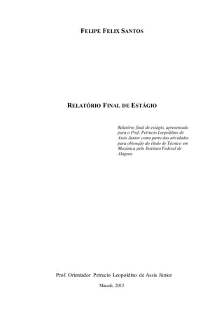FELIPE FELIX SANTOS
RELATÓRIO FINAL DE ESTÁGIO
Relatório final de estágio, apresentado
para o Prof. Petrucio Leopoldino de
Assis Júnior como parte das atividades
para obtenção do título de Técnico em
Mecânica pelo Instituto Federal de
Alagoas
Prof. Orientador Petrucio Leopoldino de Assis Júnior
Maceió, 2015
 