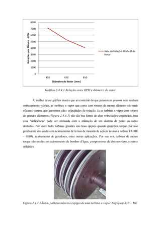 Gráfico 2.4.4.1 Relação entre RPM e diâmetro do rotor
A análise desse gráfico mostra que ao contrário do que pensam as pessoas sem nenhum
embasamento teórico, as turbinas a vapor que conta com rotores de menos diâmetro são mais
eficazes sempre que queremos altas velocidades de rotação. Já as turbinas a vapor com rotores
de grandes diâmetros (Figura 2.4.4.3) não são boa fontes de altas velocidades tangenciais, mas
essa “deficiência” pode ser atenuada com a utilização de um sistema de polias ou rodas
dentadas. Por outro lado, turbinas grandes são boas opções quando queremos torque, por isso
geralmente são usadas em acionamento de ternos de moenda de açúcar (como a turbina TX-ME
– 0110), acionamento de geradores, entre outras aplicações. Por sua vez, turbinas de menor
torque são usadas em acionamento de bombas d’água, compressores de diversos tipos, e outras
utilidades.
Figura 2.4.4.3 Rotor, palhetas móveise espigasde uma turbina a vapor Engequip 850 – ME
0
1000
2000
3000
4000
5000
6000
7000
8000
450 650 850
RotaçõesporMinuto-RPM
Diâmetro do Rotor [mm]
Reta de Relação RPM x Ø do
Rotor
 