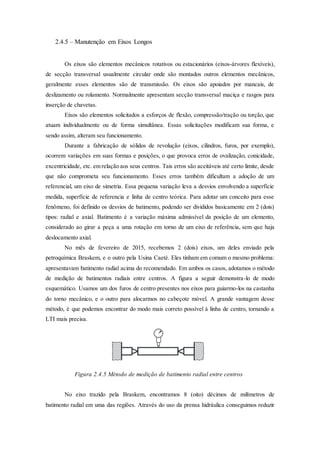 2.4.5 – Manutenção em Eixos Longos
Os eixos são elementos mecânicos rotativos ou estacionários (eixos-árvores flexíveis),
de secção transversal usualmente circular onde são montados outros elementos mecânicos,
geralmente esses elementos são de transmissão. Os eixos são apoiados por mancais, de
deslizamento ou rolamento. Normalmente apresentam secção transversal maciça e rasgos para
inserção de chavetas.
Eixos são elementos solicitados a esforços de flexão, compressão/tração ou torção, que
atuam individualmente ou de forma simultânea. Essas solicitações modificam sua forma, e
sendo assim, alteram seu funcionamento.
Durante a fabricação de sólidos de revolução (eixos, cilindros, furos, por exemplo),
ocorrem variações em suas formas e posições, o que provoca erros de ovalização, conicidade,
excentricidade, etc. em relação aos seus centros. Tais erros são aceitáveis até certo limite, desde
que não comprometa seu funcionamento. Esses erros também dificultam a adoção de um
referencial, um eixo de simetria. Essa pequena variação leva a desvios envolvendo a superfície
medida, superfície de referencia e linha de centro teórica. Para adotar um conceito para esse
fenômeno, foi definido os desvios de batimento, podendo ser divididos basicamente em 2 (dois)
tipos: radial e axial. Batimento é a variação máxima admissível da posição de um elemento,
considerado ao girar a peça a uma rotação em torno de um eixo de referência, sem que haja
deslocamento axial.
No mês de fevereiro de 2015, recebemos 2 (dois) eixos, um deles enviado pela
petroquímica Braskem, e o outro pela Usina Caeté. Eles tinham em comum o mesmo problema:
apresentavam batimento radial acima do recomendado. Em ambos os casos, adotamos o método
de medição de batimentos radiais entre centros. A figura a seguir demonstra-lo de modo
esquemático. Usamos um dos furos de centro presentes nos eixos para guiarmo-los na castanha
do torno mecânico, e o outro para alocarmos no cabeçote móvel. A grande vantagem desse
método, é que podemos encontrar do modo mais correto possível à linha de centro, tornando a
LTI mais precisa.
Figura 2.4.5 Método de medição de batimento radial entre centros
No eixo trazido pela Braskem, encontramos 8 (oito) décimos de milímetros de
batimento radial em uma das regiões. Através do uso da prensa hidráulica conseguimos reduzir
 