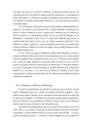 esse índice para cerca de 3,2 décimos de milímetros. A partir daí por motivos diversos, não
conseguimos decrescer mais ainda essa medida, sempre que aumentávamos a carga aplicada ele
reagia contrariamente. A solução para esse impasse não poderia ser outra, além de facearmos o
eixo adotando um batimento mínimo padrão, fabricamos as luvas necessárias para retificação
das medidas originais.
O eixo enviado pela Usina Caeté nos reservava muito trabalho e sobretudo paciência. O
empeno era tão grande que não precisamos pôr o relógio comparador, sendo preciso, era
incríveis 4 (quatro) milímetros de desvio. Empenos dessa magnitude não são causados por
esforços mecânicos de funcionamento normais, mas sim por falta de inspeção ou má
manipulação e armazenagem. Foram mais de 15 (quinze) horas aplicando carga no eixo em
seguida levando para medi-lo no torno, com esse esforço conseguimos reduzir para 1 (um)
milímetro seu empeno. Aplicamos o mesmo procedimento usado no eixo de acionamento do
exaustor da Braskem, usinando o eixo tendo como padrão a menor medida do batimento radial e
sem seguida fabricando a luva.
As luvas, através de pequenas modificações, também foram submetidas ao método de
medição de batimentos radias entre centros. Com isso garantimos que o eixo e as luvas estejam
dentro do especificado pela recomendação quanto ao seu uso. Ao final dos serviços medimos
com o auxilio do relógio comparador os batimentos radiais em ambos os eixos: no eixo do
exaustor conseguimos reduzir de 8 (oito) décimos de milímetro para 1,7 décimos de milímetro;
já no eixo de acionamento da bomba atenuamos de 4 (quatro) milímetros para 1,9 décimos de
milímetros em uns pontos, e em outros para 2,3 décimos de milímetros. Dessa forma
conseguimos por os batimentos radiais abaixo dos 0,25 milímetros recomendados, levando em
consideração sua aplicação.
2.4.6 – Manutenção em Mancais de Deslizamento
Os mancais de deslizamento são elementos de apoio que tem a função de servir de
suporte, principalmente para eixos. Através da introdução de buchas, casquilhos e metal-
patente, visamos reduzir o desgaste no eixo causado pelo contato eixo-mancal. O uso desse tipo
de mancal está relacionado à sua utilidade, eles apresentam vantagens quando comparado aos
mancais de rolamento, como: capacidade de resistência ao choque, menor custo de fabricação,
menor precisão na relação eixo-mancal e suportam grandes cargas.
A presença do metal-patente garante que o eixo não seja o alvo de desgaste,e essa é sua
missão. Mas se esse desgaste se apresentar de forma demasiada, ele deverá ser investigado.
Comparando a sua dureza Brinell (30 HB) com a do aço SAE 1020 (170 HB) – o aço mais
comum na fabricação mecânica –, vemos que se houver qualquer caso de erro durante os
 