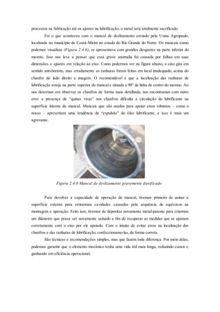 processos na fabricação até os ajustes na lubrificação, o metal será totalmente sacrificado.
Foi o que aconteceu com o mancal de deslizamento enviado pela Usina Agropaulo,
localizada no município de Ceará-Mirim no estado do Rio Grande do Norte. Os mancais como
podemos visualizar (Figura 2.4.6), se apresentava com grandes desgastes na parte inferior do
mesmo. Isso nos leva a pensar que essa grave anomalia foi causada por falhas em suas
dimensões e ajustes em relação ao eixo. Como podermos ver na figura abaixo, o eixo gira em
sentido anti-horário, mas erradamente as ranhuras foram feitas em local inadequado, acima do
chanfro do lado direito a imagem. O recomendável é que a localização das ranhuras de
lubrificação esteja na parte superior do mancal e situada a 90° da linha de centro do mesmo. Ao
nos determos em observar os chanfros de forma mais detalhada, nos encontramos com outro
erro: a presença de “quinas vivas” nos chanfros dificulta a circulação do lubrificante na
superfície interna do mancal. Mancais que são usados para apoiar eixos robustos – como o
nosso – apresentam uma tendência de “expulsão” do óleo lubrificante, e isso é mais um
agravante.
Figura 2.4.6 Mancal de deslizamento gravemente danificado
Para devolver a capacidade de operação do mancal, tivemos primeiro de usinar a
superfície externa para retirarmos cavidades causadas pela sequência de equívocos na
montagem e operação. Feito isso, tivemos de depositar novamente metal-patente para criarmos
um diâmetro que possa ser novamente usinado a fim de recuperar as medidas que se ajustam
corretamente com o eixo por ele apoiado. Com o intuito de evitar erros na localização dos
chanfros e das ranhuras de lubrificação, confeccionamo-las, da forma correta.
São técnicas e recomendações simples, mas que fazem toda diferença. Por meio delas,
podemos garantir que o elemento mecânico tenha uma vida útil mais longa, reduzindo custos e
ganhando em eficiência operacional.
 