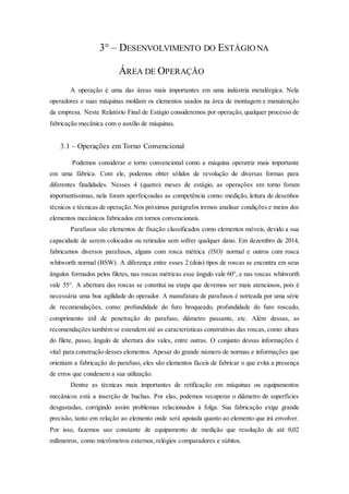 3° – DESENVOLVIMENTO DO ESTÁGIO NA
ÁREA DE OPERAÇÃO
A operação é uma das áreas mais importantes em uma indústria metalúrgica. Nela
operadores e suas máquinas moldam os elementos usados na área de montagem e manutenção
da empresa. Neste Relatório Final de Estágio consideremos por operação, qualquer processo de
fabricação mecânica com o auxílio de máquinas.
3.1 – Operações em Torno Convencional
Podemos considerar o torno convencional como a máquina operatriz mais importante
em uma fábrica. Com ele, podemos obter sólidos de revolução de diversas formas para
diferentes finalidades. Nesses 4 (quatro) meses de estágio, as operações em torno foram
importantíssimas, nela foram aperfeiçoadas as competência como: medição, leitura de desenhos
técnicos e técnicas de operação. Nos próximos parágrafos iremos analisar condições e meios dos
elementos mecânicos fabricados em tornos convencionais.
Parafusos são elementos de fixação classificados como elementos móveis, devido a sua
capacidade de serem colocados ou retirados sem sofrer qualquer dano. Em dezembro de 2014,
fabricamos diversos parafusos, alguns com rosca métrica (ISO) normal e outros com rosca
whitworth normal (BSW). A diferença entre esses 2 (dois) tipos de roscas se encontra em seus
ângulos formados pelos filetes, nas roscas métricas esse ângulo vale 60°, e nas roscas whitworth
vale 55°. A abertura das roscas se constitui na etapa que devemos ser mais atenciosos, pois é
necessária uma boa agilidade do operador. A manufatura de parafusos é norteada por uma série
de recomendações, como: profundidade do furo broqueado, profundidade do furo roscado,
comprimento útil de penetração do parafuso, diâmetro passante, etc. Além dessas, as
recomendações também se estendem até as características construtivas das roscas, como: altura
do filete, passo, ângulo de abertura dos vales, entre outras. O conjunto dessas informações é
vital para construção desses elementos. Apesar do grande número de normas e informações que
orientam a fabricação do parafuso, eles são elementos fáceis de fabricar o que evita a presença
de erros que condenem a sua utilização.
Dentre as técnicas mais importantes de retificação em máquinas ou equipamentos
mecânicos está a inserção de buchas. Por elas, podemos recuperar o diâmetro de superfícies
desgastadas, corrigindo assim problemas relacionados à folga. Sua fabricação exige grande
precisão, tanto em relação ao elemento onde será apoiada quanto ao elemento que irá envolver.
Por isso, fazemos uso constante de equipamento de medição que resolução de até 0,02
milímetros, como micrômetros externos, relógios comparadores e súbitos.
 