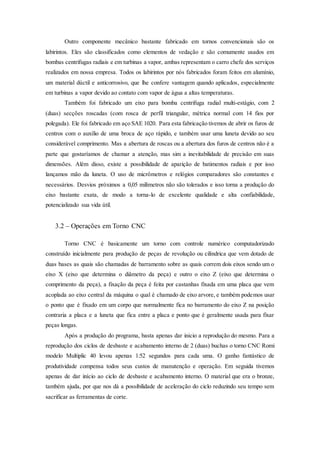 Outro componente mecânico bastante fabricado em tornos convencionais são os
labirintos. Eles são classificados como elementos de vedação e são comumente usados em
bombas centrifugas radiais e em turbinas a vapor, ambas representam o carro chefe dos serviços
realizados em nossa empresa. Todos os labirintos por nós fabricados foram feitos em alumínio,
um material dúctil e anticorrosivo, que lhe confere vantagem quando aplicados, especialmente
em turbinas a vapor devido ao contato com vapor de água a altas temperaturas.
Também foi fabricado um eixo para bomba centrifuga radial multi-estágio, com 2
(duas) secções roscadas (com rosca de perfil triangular, métrica normal com 14 fios por
polegada). Ele foi fabricado em aço SAE 1020. Para esta fabricação tivemos de abrir os furos de
centros com o auxílio de uma broca de aço rápido, e também usar uma luneta devido ao seu
considerável comprimento. Mas a abertura de roscas ou a abertura dos furos de centros não é a
parte que gostaríamos de chamar a atenção, mas sim a inevitabilidade de precisão em suas
dimensões. Além disso, existe a possibilidade de aparição de batimentos radiais e por isso
lançamos mão da luneta. O uso de micrômetros e relógios comparadores são constantes e
necessários. Desvios próximos a 0,05 milímetros não são tolerados e isso torna a produção do
eixo bastante exata, de modo a torna-lo de excelente qualidade e alta confiabilidade,
potencializado sua vida útil.
3.2 – Operações em Torno CNC
Torno CNC é basicamente um torno com controle numérico computadorizado
construído inicialmente para produção de peças de revolução ou cilíndrica que vem dotado de
duas bases as quais são chamadas de barramento sobre as quais correm dois eixos sendo um o
eixo X (eixo que determina o diâmetro da peça) e outro o eixo Z (eixo que determina o
comprimento da peça), a fixação da peça é feita por castanhas fixada em uma placa que vem
acoplada ao eixo central da máquina o qual é chamado de eixo arvore, e também podemos usar
o ponto que é fixado em um corpo que normalmente fica no barramento do eixo Z na posição
contraria a placa e a luneta que fica entre a placa e ponto que é geralmente usada para fixar
peças longas.
Após a produção do programa, basta apenas dar inicio a reprodução do mesmo. Para a
reprodução dos ciclos de desbaste e acabamento interno de 2 (duas) buchas o torno CNC Romi
modelo Multiplic 40 levou apenas 1:52 segundos para cada uma. O ganho fantástico de
produtividade compensa todos seus custos de manutenção e operação. Em seguida tivemos
apenas de dar início ao ciclo de desbaste e acabamento interno. O material que era o bronze,
também ajuda, por que nos dá a possibilidade de aceleração do ciclo reduzindo seu tempo sem
sacrificar as ferramentas de corte.
 