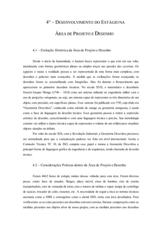 4° – DESENVOLVIMENTO DO ESTÁGIO NA
ÁREA DE PROJETO E DESENHO
4.1 – Evolução Histórica da Área de Projeto e Desenho
Desde o início da humanidade, o homem busca representar o que está em sua volta,
inicialmente com formas geométricas planas ou simples traços nas paredes das cavernas. Os
egípcios e maias a realidade passou a ser representada de uma forma mais complexa, com
desenhos e palavras mais avançados. À medida que as civilizações foram avançando, os
desenhos foram se assemelhando com fotografias. Mas foi durante o Renascimento que
apareceram os primeiros desenhos técnicos. No século XVII, o matemático e desenhista
francês Gaspar Monge (1746 – 1818) criou um sistema utilizado na engenharia militar com o
uso de projeções ortogonais, ou seja, um sistema capaz de representar as três dimensões de um
objeto, com precisão, em superfícies planas. Esse sistema foi publicado em 1795, cujo título era
“Geometria Descritiva”, conhecida como método de monge ou geometria mongeana, é usado
como a base da linguagem do desenho técnico. Essa geometria passou a retirar a expressão
artística do desenho, caracterizando-o com uma linguagem técnica e precisa. Sua metodologia
consiste em utilizar a épura (técnica capaz de representar o volume de um sólido) para visualizar
objetos situados no infinito.
Por volta do século XIX, com a Revolução Industrial, a Geometria Descritiva precisava
ser normalizada para que a comunicação pudesse ser feita em nível internacional. Assim, a
Comissão Técnica TC 10, da ISO, cumpriu esse papel e tornou a Geometria Descritiva a
principal forma de linguagem gráfica da engenharia e da arquitetura, sendo chamada de desenho
técnico.
4.2 – Considerações Práticas dentro da Área de Projeto e Desenho
Foram 446,5 horas de estágio, muitas dessas voltadas para esta área. Foram diversas
peças, como: base de atuador, flanges, placa móvel, eixos de bombas, eixo de esteira
transportadora, eixo de comando de torno, eixo e rotores de turbina a vapor, tampa de centrifuga
de açúcar, trocador de calor, exaustor, etc. A necessidade de seguir a risca as normas técnicas
nacionais como a NBR e estrangeiras como a alemã DIN, torna esta área desafiadora. Para
verificarmos se as cotas presentes nos desenhos estavam corretas,fizemos comparações entre as
medidas presentes nos objetos alvos de nosso projeto, com as medidas presentes nos desenhos
 