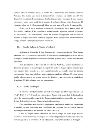 técnicos feitos no software AutoCAD versão 2013, desenvolvido pela empresa americana
Autodesk. Na maioria dos casos é imprescindível a execução de sólidos em 3D (três
dimensões), pois através dele examinamos detalhes de construção e montagem de suas peças ou
extraímos as vistas com o auxílio de ferramentas do software, obtendo assim, desenho em 2D
(duas dimensões) que devido a sua complexidade não seria possível desenhar de modo perfeito.
O processo de gerar uma imagem com sombra de como um objeto poderia ver-se sob
determinadas condições de luz, e em base a um determinado conjunto de materiais, é chamado
de "renderização". Ele é extremamente comum nos desenhos de arquitetura, mas seu o uso em
desenhos e projetos mecânicos também é frequente. Nessa unidade deste Relatório Final de
Estágio, veremos a aplicação destes casos em detalhes.
4.2.1 – Desenho da Base do Atuador Woodward
A elaboração do desenho de base do atuador foi extremamente simples. Afinal tivemos
apenas de fazer o levantamento das medidas de uma base do atuador original que se encontrava
na empresa, usando paquímetros, micrômetros externos, pente de roscas e súbito para obtermos
o rascunho.
Para desenharmos a base em 2D no software AutoCAD, apenas transferimos as
dimensões presentes no rascunho para o computador, assim os flanges superior e inferior com
seus devidos furos roscados e o furo central passante não-roscado foram devidamente
representados. Nesse caso não houve a necessidade de criação do sólido em 3D, pois a base do
atuador não apresentava um grande número de detalhes, e por esse motivo a conclusão do
desenho em 2D já foi suficiente para seu arquivamento.
4.2.2 – Desenho dos Flanges
O consócio Tomé Ferrostaal nos enviou 6 (seis) flanges que tinham espessuras de: 1”, 1
½”, 2”, 2 ½”, 3” e 4”. O que levou o envio desses flanges foi à necessidade de fabricação de
outros dos mesmos modelos. A partir dos flanges originais, coletamos as medidas que serviram
de base do desenho técnico em 2D para a fabricação dos novos.
Com o auxílio do pente de roscas, paquímetros, micrômetros, goniômetros encontramos
as medidas que nos interessava para a confecção dos rascunhos que serviram de fonte de
pesquisa para a elaboração dos desenhos em 2D no AutoCAD.
Como os flanges seriam construídos em um só tarugo de Monel (liga metálica
constituída majoritariamente por Níquel e Cobre) configurando assim uma peça única, não
havia a necessidade de constituição de um sólido em 3D para vermos detalhes de montagem.
 