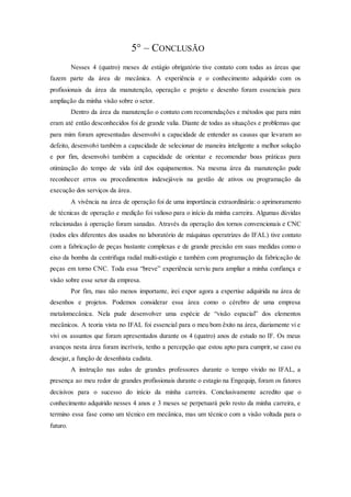 5° – CONCLUSÃO
Nesses 4 (quatro) meses de estágio obrigatório tive contato com todas as áreas que
fazem parte da área de mecânica. A experiência e o conhecimento adquirido com os
profissionais da área da manutenção, operação e projeto e desenho foram essenciais para
ampliação da minha visão sobre o setor.
Dentro da área da manutenção o contato com recomendações e métodos que para mim
eram até então desconhecidos foi de grande valia. Diante de todas as situações e problemas que
para mim foram apresentadas desenvolvi a capacidade de entender as causas que levaram ao
defeito, desenvolvi também a capacidade de selecionar de maneira inteligente a melhor solução
e por fim, desenvolvi também a capacidade de orientar e recomendar boas práticas para
otimização do tempo de vida útil dos equipamentos. Na mesma área da manutenção pude
reconhecer erros ou procedimentos indesejáveis na gestão de ativos ou programação da
execução dos serviços da área.
A vivência na área de operação foi de uma importância extraordinária: o aprimoramento
de técnicas de operação e medição foi valioso para o início da minha carreira. Algumas dúvidas
relacionadas à operação foram sanadas. Através da operação dos tornos convencionais e CNC
(todos eles diferentes dos usados no laboratório de máquinas operatrizes do IFAL) tive contato
com a fabricação de peças bastante complexas e de grande precisão em suas medidas como o
eixo da bomba da centrifuga radial multi-estágio e também com programação da fabricação de
peças em torno CNC. Toda essa “breve” experiência serviu para ampliar a minha confiança e
visão sobre esse setor da empresa.
Por fim, mas não menos importante, irei expor agora a expertise adquirida na área de
desenhos e projetos. Podemos considerar essa área como o cérebro de uma empresa
metalomecânica. Nela pude desenvolver uma espécie de “visão espacial” dos elementos
mecânicos. A teoria vista no IFAL foi essencial para o meu bom êxito na área, diariamente vi e
vivi os assuntos que foram apresentados durante os 4 (quatro) anos de estudo no IF. Os meus
avanços nesta área foram incríveis, tenho a percepção que estou apto para cumprir, se caso eu
desejar, a função de desenhista cadista.
A instrução nas aulas de grandes professores durante o tempo vivido no IFAL, a
presença ao meu redor de grandes profissionais durante o estagio na Engequip, foram os fatores
decisivos para o sucesso do início da minha carreira. Conclusivamente acredito que o
conhecimento adquirido nesses 4 anos e 3 meses se perpetuará pelo resto da minha carreira, e
termino essa fase como um técnico em mecânica, mas um técnico com a visão voltada para o
futuro.
 