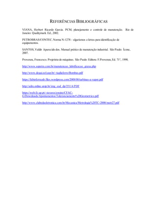 REFERÊNCIAS BIBLIOGRÁFICAS
VIANA, Herbert Ricardo Garcia. PCM, planejamento e controle de manutenção. Rio de
Janeiro: Qualitymark Ed., 2002.
PETROBRAS/CONTEC.Norma N-1278 – algarismos e letras para identificação de
equipamentos.
SANTOS,Valdir Aparecido dos. Manual prático de manutenção industrial. São Paulo: Ícone,
2007.
Provenza, Francesco. Projetista de máquinas. São Paulo: Editora F.Provenza,Ed. 71°, 1990.
http://www.sopetra.com.br/manutencao_lubrificacao_graxa.php
http://www.dequi.eel.usp.br/~tagliaferro/Bombas.pdf
https://fabioferrazdr.files.wordpress.com/2008/08/turbinas-a-vapor.pdf
http://adm.online.unip.br/img_ead_dp/35114.PDF
https://web.fe.up.pt/~tavares/ensino/CFAC-
G/Downloads/Apontamentos/Toleranciamento%20Geometrico.pdf
http://www.clubedaeletronica.com.br/Mecanica/Metrologia%20TC-2000/metr27.pdf
 