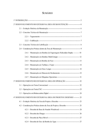 SUMÁRIO
1° INTRODUÇÃO ----------------------------------------------------------------------------------------- 5
2° DESENVOLVIMENTO DO ESTÁGIO NA ÁREA DE MANUTENÇÃO -------------------- 6
2.1 – Evolução Histórica da Manutenção ------------------------------------------------------ 6
2.2 – Conceitos Teóricos de Manutenção ------------------------------------------------------ 7
2.2.1 – Tagueamento -------------------------------------------------------------------- 7
2.2.2 – Codificação ---------------------------------------------------------------------- 7
2.3 – Conceitos Teóricos de Lubrificação ----------------------------------------------------- 8
2.4 – Considerações Práticas dentro da Área de Manutenção -------------------------------9
2.4.1 – Manutenção em Bombas de Engrenagens Helicoidais Duplas --------- 10
2.4.2 – Manutenção em Bombas Multi-Estágio ----------------------------------- 12
2.4.3 – Manutenção em Bombas de Fuso -------------------------------------------13
2.4.4 – Manutenção em Turbinas a Vapor ------------------------------------------14
2.4.5 – Manutenção em Eixos Longos ---------------------------------------------- 18
2.4.6 – Manutenção em Mancais de Deslizamento --------------------------------19
2.4.7 – Manutenção em Máquinas Operatrizes ------------------------------------ 21
3° DESENVOLVIMENTO DO ESTÁGIO NA ÁREA DE OPERAÇÃO ----------------------- 22
3.1 – Operações em Torno Convencional ---------------------------------------------------- 22
3.2 – Operações em Torno CNC ---------------------------------------------------------------23
3.3 – Operações em Balanceadora Digital --------------------------------------------------- 24
4° DESENVOLVIMENTO DO ESTÁGIO NA ÁREA DE PROJETOE DESENHO --------- 25
4.1 – Evolução Histórica da Área de Projeto e Desenho ----------------------------------- 25
4.2 – Considerações Práticas dentro da Área de Projeto e Desenho ---------------------- 25
4.2.1 – Desenho da Base do Atuador Woodward ---------------------------------- 26
4.2.2 – Desenho dos Flanges --------------------------------------------------------- 26
4.2.3 – Desenho da Placa Móvel----------------------------------------------------- 27
4.2.4 – Desenho do Eixo da Bomba de Água -------------------------------------- 27
 