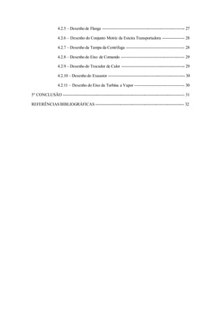 4.2.5 – Desenho de Flange ------------------------------------------------------------ 27
4.2.6 – Desenho do Conjunto Motriz da Esteira Transportadora ---------------- 28
4.2.7 – Desenho da Tampa da Centrífuga ------------------------------------------ 28
4.2.8 – Desenho do Eixo de Comando ---------------------------------------------- 29
4.2.9 – Desenho do Trocador de Calor ---------------------------------------------- 29
4.2.10 – Desenho do Exaustor -------------------------------------------------------- 30
4.2.11 – Desenho do Eixo da Turbina a Vapor ------------------------------------ 30
5° CONCLUSÃO ----------------------------------------------------------------------------------------- 31
REFERÊNCIAS BIBLIOGRÁFICAS ----------------------------------------------------------------- 32
 