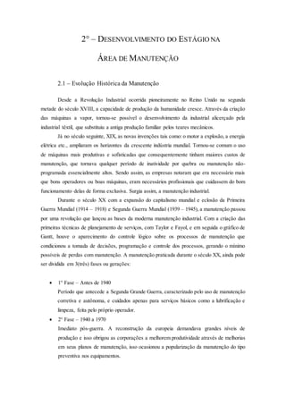2° – DESENVOLVIMENTO DO ESTÁGIO NA
ÁREA DE MANUTENÇÃO
2.1 – Evolução Histórica da Manutenção
Desde a Revolução Industrial ocorrida pioneiramente no Reino Unido na segunda
metade do século XVIII, a capacidade de produção da humanidade cresce. Através da criação
das máquinas a vapor, tornou-se possível o desenvolvimento da industrial alicerçado pela
industrial têxtil, que substituiu a antiga produção familiar pelos teares mecânicos.
Já no século seguinte, XIX, as novas invenções tais como: o motor a explosão, a energia
elétrica etc., ampliaram os horizontes da crescente indústria mundial. Tornou-se comum o uso
de máquinas mais produtivas e sofisticadas que consequentemente tinham maiores custos de
manutenção, que tornava qualquer período de inatividade por quebra ou manutenção não-
programada essencialmente altos. Sendo assim, as empresas notaram que era necessário mais
que bons operadores ou boas máquinas, eram necessários profissionais que cuidassem do bom
funcionamento delas de forma exclusiva. Surgia assim, a manutenção industrial.
Durante o século XX com a expansão do capitalismo mundial e eclosão da Primeira
Guerra Mundial (1914 – 1918) e Segunda Guerra Mundial (1939 – 1945), a manutenção passou
por uma revolução que lançou as bases da moderna manutenção industrial. Com a criação das
primeiras técnicas de planejamento de serviços, com Taylor e Fayol, e em seguida o gráfico de
Gantt, houve o aparecimento do controle lógico sobre os processos de manutenção que
condicionou a tomada de decisões, programação e controle dos processos, gerando o mínimo
possíveis de perdas com manutenção. A manutenção praticada durante o século XX, ainda pode
ser dividida em 3(três) fases ou gerações:
 1° Fase – Antes de 1940
Período que antecede a Segunda Grande Guerra, caracterizado pelo uso de manutenção
corretiva e autônoma, e cuidados apenas para serviços básicos como a lubrificação e
limpeza, feita pelo próprio operador.
 2° Fase – 1940 a 1970
Imediato pós-guerra. A reconstrução da europeia demandava grandes níveis de
produção e isso obrigou as corporações a melhorem produtividade através de melhorias
em seus planos de manutenção, isso ocasionou a popularização da manutenção do tipo
preventiva nos equipamentos.
 