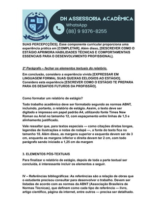 SUAS PERCEPCÇÕES]. Esse componente curricular proporciona uma
experiência prática em [COMPLETAR]. Além disso, [DESCREVER COMO O
ESTÁGIO APRIMORA HABILIDADES TÉCNICAS E COMPORTAMENTAIS
ESSENCIAIS PARA O DESENVOLVIMENTO PROFISSIONAL].
2º Parágrafo – fechar os elementos textuais do relatório.
Em conclusão, considero a experiência vivida [EXPRESSAR EM
LINGUAGEM FORMAL SUAS QUEIXAS EELOGIOS AO ESTÁGIO].
Considero esta experiência [ESCREVER COMO O ESTÁGIO TE PREPARA
PARA OS DESAFIOS FUTUROS DA PROFISSÃO].
Como formatar um relatório de estágio?
Todo trabalho acadêmico deve ser formatado segundo as normas ABNT,
incluindo, portanto, o relatório de estágio. Assim, o texto deve ser
digitado e impresso em papel padrão A4, utilizando fonte Times New
Roman ou Arial no tamanho 12, com espaçamento entre linhas de 1,5 e
alinhamento justificado.
Vale ressaltar que, para textos especiais — como citações diretas longas,
legendas de ilustrações e notas de rodapé —, a fonte do texto fica no
tamanho 10. Além disso, as margens superior e esquerda devem ser de 3
cm, enquanto as margens inferior e direita devem ter 2 cm, com todo
parágrafo sendo iniciado a 1,25 cm da margem
3. ELEMENTOS PÓS-TEXTUAIS
Para finalizar o relatório de estágio, depois de toda a parte textual ser
concluída, é interessante incluir os elementos a seguir.
IV – Referências bibliográficas: As referências são a relação de obras que
o estudante precisou consultar para desenvolver o trabalho. Devem ser
listadas de acordo com as normas da ABNT (Associação Brasileira de
Normas Técnicas), que definem como cada tipo de referência — livro,
artigo científico, página da internet, entre outros — precisa ser detalhado.
 