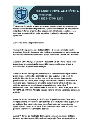 V - Anexos: Na seção anexos, os anexos devem seguir rigorosamente a
ordem estabelecida no regulamento, apresentando todos os documentos
exigidos de forma organizada e sequencial. A inclusão correta desses
anexos é imprescindível, pois, sem eles, o relatório não poderá ser
aprovado.
Apresentá-los na seguinte ordem:
Termo de Compromisso de Estágio (TCE) - O mesmo enviado na aba
trabalhos. Atenção: Somente são válidos se apresentarem as assinaturas
dos quatro membros (Orientador, Aluno, Empresa e Central de Carreiras).
Anexo II: DECLARAÇÃO CIÊNCIA – REGRAS DE ESTÁGIO- Deve estar
preenchido e assinado pelo aluno. Não é necessário neste anexo a
assinatura da supervisão de estágio.
Anexo III: Ficha de Registro de Frequência – Deve estar completamente
preenchido, carimbado e assinado pelo seu supervisor do local de
estágio. Atenção, todos os dias que você fez estágio devem estar
preenchidos na tabela, com a carga horária diária descrita e assinado a
cada dia. Caso necessário, preencha mais de uma folha, lembrando de
solicitar assinatura e carimbo da supervisão em cada folha. É
INDISPENSÁVEL QUE VENHA PREENCHIDA A ÚLTIMA LINHA, QUE TRAZ
O TOTAL DE HORAS. Atenção à carga horária mínima solicitada para cada
estágio.
Anexo IV: Ficha de Avaliação do Estágio Supervisionado – Deve estar
completamente preenchido, com carimbo e assinatura do seu supervisor
de estágio. Sua supervisão deve classificar todas as competências
apontadas na tabela, e na parte final, sua supervisão deve escrever um
parecer sobre você. Carimbar e assinar.
Anexo V: Termo de Restrição de Imagens comprobatórias de Estágio
(apenas se não for permitido realizar imagens) – Deve ser preenchido e
 
