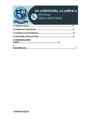 3.1 Objetivo Geral......................................................................................5
3.2 Objetivos EspecíficoS..........................................................................6
3.3 Histórico da Concedente......................................................................6
3.4 Atividades desenvolvidas....................................................................6
4 CONSIDERAÇÕES
FINAIS..............................................................................6
5
REFERÊNCIAS.................................................................................................7
1 IDENTIFICAÇÃO
 