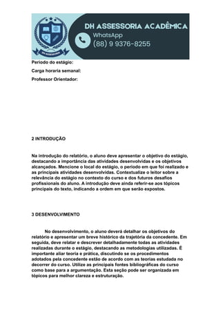 Período do estágio:
Carga horaria semanal:
Professor Orientador:
2 INTRODUÇÃO
Na introdução do relatório, o aluno deve apresentar o objetivo do estágio,
destacando a importância das atividades desenvolvidas e os objetivos
alcançados. Mencione o local do estágio, o período em que foi realizado e
as principais atividades desenvolvidas. Contextualize o leitor sobre a
relevância do estágio no contexto do curso e dos futuros desafios
profissionais do aluno. A introdução deve ainda referir-se aos tópicos
principais do texto, indicando a ordem em que serão expostos.
3 DESENVOLVIMENTO
No desenvolvimento, o aluno deverá detalhar os objetivos do
relatório e apresentar um breve histórico da trajetória da concedente. Em
seguida, deve relatar e descrever detalhadamente todas as atividades
realizadas durante o estágio, destacando as metodologias utilizadas. É
importante aliar teoria e prática, discutindo se os procedimentos
adotados pela concedente estão de acordo com as teorias estudada no
decorrer do curso. Utilize as principais fontes bibliográficas do curso
como base para a argumentação. Esta seção pode ser organizada em
tópicos para melhor clareza e estruturação.
 