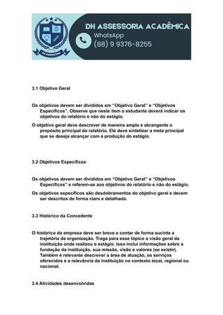 3.1 Objetivo Geral
Os objetivos devem ser divididos em “Objetivo Geral” e “Objetivos
Específicos”. Observe que neste item o estudante deverá indicar os
objetivos do relatório e não do estágio.
O objetivo geral deve descrever de maneira ampla e abrangente o
propósito principal do relatório. Ele deve sintetizar a meta principal
que se deseja alcançar com a produção do estágio.
3.2 Objetivos Específicos
Os objetivos devem ser divididos em “Objetivo Geral” e “Objetivos
Específicos” e referem-se aos objetivos do relatório e não do estágio.
Os objetivos específicos são desdobramentos do objetivo geral e devem
ser descritos de forma clara e detalhada.
3.3 Histórico da Concedente
O histórico da empresa deve ser breve e contar de forma sucinta a
trajetória da organização. Traga para esse tópico a visão geral da
instituição onde realizou o estágio. Isso inclui informações sobre a
fundação da instituição, sua missão, visão e valores (se existir).
Também é relevante descrever a área de atuação, os serviços
oferecidos e a relevância da instituição no contexto local, regional ou
nacional.
3.4 Atividades desenvolvidas
 