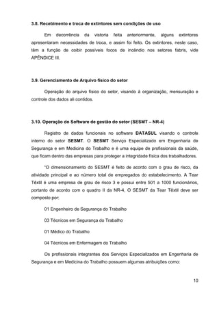 10
3.8. Recebimento e troca de extintores sem condições de uso
Em decorrência da vistoria feita anteriormente, alguns extintores
apresentaram necessidades de troca, e assim foi feito. Os extintores, neste caso,
têm a função de coibir possíveis focos de incêndio nos setores fabris, vide
APÊNDICE III.
3.9. Gerenciamento de Arquivo físico do setor
Operação do arquivo físico do setor, visando à organização, mensuração e
controle dos dados ali contidos.
3.10. Operação do Software de gestão do setor (SESMT – NR-4)
Registro de dados funcionais no software DATASUL visando o controle
interno do setor SESMT. O SESMT Serviço Especializado em Engenharia de
Segurança e em Medicina do Trabalho e é uma equipe de profissionais da saúde,
que ficam dentro das empresas para proteger a integridade física dos trabalhadores.
“O dimensionamento do SESMT é feito de acordo com o grau de risco, da
atividade principal e ao número total de empregados do estabelecimento. A Tear
Têxtil é uma empresa de grau de risco 3 e possui entre 501 a 1000 funcionários,
portanto de acordo com o quadro II da NR-4, O SESMT da Tear Têxtil deve ser
composto por:
01 Engenheiro de Segurança do Trabalho
03 Técnicos em Segurança do Trabalho
01 Médico do Trabalho
04 Técnicos em Enfermagem do Trabalho
Os profissionais integrantes dos Serviços Especializados em Engenharia de
Segurança e em Medicina do Trabalho possuem algumas atribuições como:
 