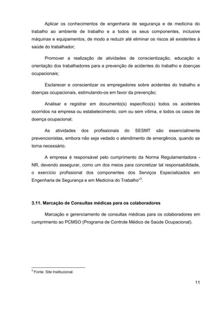 11
Aplicar os conhecimentos de engenharia de segurança e de medicina do
trabalho ao ambiente de trabalho e a todos os seus componentes, inclusive
máquinas e equipamentos, de modo a reduzir até eliminar os riscos ali existentes à
saúde do trabalhador;
Promover a realização de atividades de conscientização, educação e
orientação dos trabalhadores para a prevenção de acidentes do trabalho e doenças
ocupacionais;
Esclarecer e conscientizar os empregadores sobre acidentes do trabalho e
doenças ocupacionais, estimulando-os em favor da prevenção;
Analisar e registrar em documento(s) específico(s) todos os acidentes
ocorridos na empresa ou estabelecimento, com ou sem vítima, e todos os casos de
doença ocupacional;
As atividades dos profissionais do SESMT são essencialmente
prevencionistas, embora não seja vedado o atendimento de emergência, quando se
torna necessário.
A empresa é responsável pelo cumprimento da Norma Regulamentadora -
NR, devendo assegurar, como um dos meios para concretizar tal responsabilidade,
o exercício profissional dos componentes dos Serviços Especializados em
Engenharia de Segurança e em Medicina do Trabalho”3
.
3.11. Marcação de Consultas médicas para os colaboradores
Marcação e gerenciamento de consultas médicas para os colaboradores em
cumprimento ao PCMSO (Programa de Controle Médico de Saúde Ocupacional).
3
Fonte: Site Institucional.
 