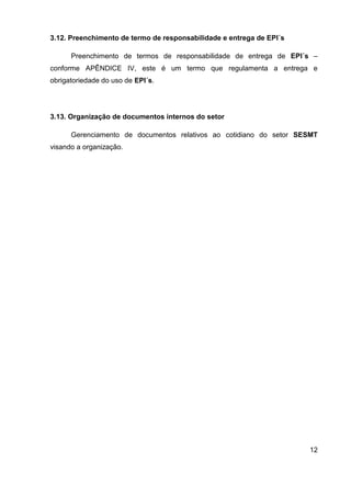 12
3.12. Preenchimento de termo de responsabilidade e entrega de EPI´s
Preenchimento de termos de responsabilidade de entrega de EPI´s –
conforme APÊNDICE IV, este é um termo que regulamenta a entrega e
obrigatoriedade do uso de EPI´s.
3.13. Organização de documentos internos do setor
Gerenciamento de documentos relativos ao cotidiano do setor SESMT
visando a organização.
 