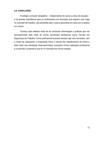 13
4.0. CONCLUSÃO
O estágio curricular obrigatório – independente do curso ou área de atuação –
é de grande importância para os profissionais em formação que aspiram uma vaga
no mercado de trabalho, ele possibilita aliar a teoria aprendida em sala com a prática
em campo.
Concluo este relatório certa de ter acrescido informações e práticas que me
acompanharão pelo resto de minha caminhada profissional como Técnico em
Segurança do Trabalho. Como profissional buscarei sempre agir com honradez, com
o intuito de resguardar a integridade física e mental dos trabalhadores de forma a
obter êxito nas atividades desempenhadas, buscando minha realização profissional
e cumprindo o juramento que fiz no momento de minha colação.
 