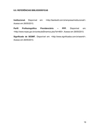 19
6.0. REFERÊNCIAS BIBLIOGRÁFICAS
Institucional. Disponível em: <http://teartextil.com.br/empresa/institucional/>.
Acesso em 26/05/2013.
Perfil Profissiográfico Previdenciário – PPP. Disponível em:
<http://www.mpas.gov.br/conteudoDinamico.php?id=465>. Acesso em 26/05/2013.
Significado de SESMT. Disponível em: <http://www.significados.com.br/sesmt/>.
Acesso em 26/05/2013.
 