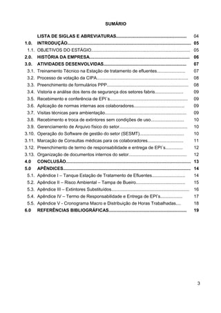 3
SUMÁRIO
LISTA DE SIGLAS E ABREVIATURAS......................................................... 04
1.0. INTRODUÇÃO.................................................................................................... 05
1.1. OBJETIVOS DO ESTÁGIO................................................................................ 05
2.0. HISTÓRIA DA EMPRESA................................................................................. 06
3.0. ATIVIDADES DESENVOLVIDAS................................................................... 07
3.1. Treinamento Técnico na Estação de tratamento de efluentes....................... 07
3.2. Processo de votação da CIPA.......................................................................... 08
3.3. Preenchimento de formulários PPP.................................................................. 08
3.4. Vistoria e análise dos itens de segurança dos setores fabris....................... 09
3.5. Recebimento e conferência de EPI´s............................................................... 09
3.6. Aplicação de normas internas aos colaboradores......................................... 09
3.7. Visitas técnicas para ambientação.................................................................. 09
3.8. Recebimento e troca de extintores sem condições de uso........................... 10
3.9. Gerenciamento de Arquivo físico do setor....................................................... 10
3.10. Operação do Software de gestão do setor (SESMT).................................... 10
3.11. Marcação de Consultas médicas para os colaboradores............................. 11
3.12. Preenchimento de termo de responsabilidade e entrega de EPI´s.............. 12
3.13. Organização de documentos internos do setor............................................... 12
4.0 CONCLUSÃO..................................................................................................... 13
5.0 APÊNDICES....................................................................................................... 14
5.1. Apêndice I – Tanque Estação de Tratamento de Efluentes........................... 14
5.2. Apêndice II – Risco Ambiental – Tampa de Bueiro........................................ 15
5.3. Apêndice III – Extintores Substituídos............................................................... 16
5.4. Apêndice IV – Termo de Responsabilidade e Entrega de EPI’s.................. 17
5.5. Apêndice V - Cronograma Macro e Distribuição de Horas Trabalhadas.... 18
6.0 REFERÊNCIAS BIBLIOGRÁFICAS............................................................... 19
 
