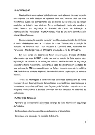 5
1.0. INTRODUÇÃO
Na atualidade o mercado de trabalho tem se mostrado cada dia mais exigente
para aqueles que nele desejam se ingressar; com isso, torna-se cada vez mais
importante a busca pelo conhecimento, seja ele técnico ou superior, para se pleitear
condições de trabalho mais atrativas. Tendo conhecimento deste fato, concluir o
curso Técnico em Segurança do Trabalho do Centro de Formação e
Aperfeiçoamento Profissional – CEFAP marcou início de uma nova caminhada em
minha vida profissional.
Conforme previsto na grade curricular, o estágio supervisionado de 460 horas
é essencial/obrigatório para a conclusão do curso. Visando isto, o estágio foi
realizado na empresa Tear Têxtil Indústria e Comércio Ltda., localizada em
Paraopeba – MG; tendo início em 07/02/2013 e findando-se no dia 31/05/2013.
Em seu tempo de decorrência foram desenvolvidas diversas atividades
relacionadas ao setor SESMT – setor no qual o estágio foi feito, dentre elas:
organização de formulários para votações internas, vistoria dos itens de segurança
nos setores fabris; recebimento, conferência e troca de extintores sem condições de
uso, entrega de EPI´s e preenchimento de fichas, preenchimento de formulários
PPP, operação de software de gestão de dados funcionais, organização de arquivos
internos.
Todas as informações e conhecimentos adquiridos contribuíram de forma
imensurável com desenvolvimento de habilidades e competências essenciais para a
formação de um profissional Técnico em Segurança do Trabalho; proporcionando ao
estagiário lições práticas e técnicas vivenciais que são utilizadas no cotidiano do
profissional.
1.1. Objetivos do Estágio
- Aprimorar os conhecimentos adquiridos ao longo do curso Técnico em Segurança
do Trabalho.
- Contextualizar a teoria aprendida nas aulas com a prática in-loco.
- Conquistar uma colocação no mercado de trabalho.
 