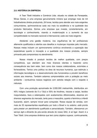 6
2.0. HISTÓRIA DA EMPRESA
A Tear Têxtil Indústria e Comércio Ltda. situada na cidade de Paraopeba,
Minas Gerais, é uma empresa genuinamente mineira que emprega mais de mil
trabalhadores diretos produzindo, 24 horas, tecidos para atender aos mais exigentes
consumidores, aprimorando-se cada vez mais na excelência e na qualidade dos
produtos fabricados. Somos uma empresa que investe, constantemente, em
tecnologia e conhecimento, visando a modernização e o aumento de sua
competitividade no mercado nacional e internacional, cada vez mais exigente.
Adotando uma gestão moderna, nos orgulhamos de ter profissionais
altamente qualificados e atentos aos desafios e mudanças impostas pelo mercado.
Nossas metas incluem um aprimoramento contínuo envolvendo a superação das
expectativas quanto à inovação e a qualidade dos nossos produtos, sempre
primando pelo compromisso no atendimento.
Nossa missão é produzir tecidos de melhor qualidade, com preços
competitivos, que atendam aos mais diversos clientes e trazendo como
consequência seu bem estar, bem como dos nossos colaboradores, acionistas e
fornecedores. Temos uma política na área de recursos humanos, que estimula a
informação tecnológica e o desenvolvimento dos funcionários e provém benefícios
sociais aos mesmos. Também estamos comprometidos com a proteção ao meio
ambiente - conduzimos nossos negócios com estreita relação com o respeito à
natureza.
Com uma produção aproximada de 2.000.000 metros/mês, distribuídos em
45% índigos (variando de 5 a 13oz) e 55% de tricolines, viscose e sarjas, tecidos
maquinetados, lisos e estampados com acabamentos diferenciados, atuamos em
diversos segmentos do mercado, tanto para o masculino, quanto o feminino e infantil
buscando, assim, sempre inovar para conquistar. Nossa equipe de vendas, com
mais de 35 representantes espalhados por todo o Brasil e no exterior, está pronta
para prestar um atendimento qualificado e personalizado. Também, oferecemos um
serviço ágil e eficiente de pós-venda através do nosso SAC, é só ligar. Assim é a
Tear Têxtil. Uma empresa dinâmica que tem como objetivo superar, continuamente,
 