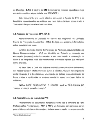 8
de Efluentes – E.T.E. O objetivo da ETE é minimizar os impactos causados ao meio
ambiente e reutilizar a água tratada, vide APÊNDICE I.
Este treinamento teve como objetivo apresentar a função da ETE e os
benefícios proporcionados ao ambiente por meio dela e também como é feito a
“devolução” da água tratada ao meio ambiente.
3.2. Processo de votação da CIPA (NR-5)
Acompanhamento do processo de eleição dos integrantes da Comissão
Interna de Prevenção de Acidentes – CIPA. Destaca-se o preparo de formulários,
coleta e contagem de votos.
“A CIPA, Comissão Interna de Prevenção de Acidentes, regulamentada pela
Norma Regulamentadora - NR-5 do Ministério do Trabalho é composta por
empregador (empresa) e dos funcionários, e tem como missão a preservação da
saúde e da integridade física dos trabalhadores e de todos aqueles que interagem
com a empresa.
Na Tear Têxtil a CIPA não trabalha sozinha! A comunicação e treinamento
dos nossos "cipistas" e feita através de cursos e palestras. O papel mais importante
desta integração é o de estabelecer uma relação de diálogo e conscientização, de
forma criativa e participativa na empresa resultando assim num baixo índice de
acidentes.
"NADA PODE RESSUSCITAR O HOMEM, MAS A SEGURANÇA DO
TRABALHO PODE MANTÊ-LO VIVO.2
”
3.3. Preenchimento de formulários PPP
Preenchimento de documentos funcionais dentre eles o formulário de Perfil
Profissiográfico Previdenciário – PPP. O PPP é um formulário com campos a serem
preenchidos com todas as informações relativas ao empregado, como por exemplo,
2
Fonte: Site Institucional
 