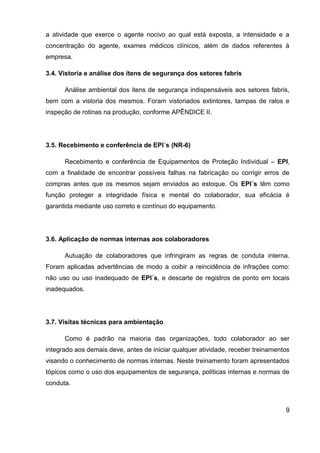 9
a atividade que exerce o agente nocivo ao qual está exposta, a intensidade e a
concentração do agente, exames médicos clínicos, além de dados referentes à
empresa.
3.4. Vistoria e análise dos itens de segurança dos setores fabris
Análise ambiental dos itens de segurança indispensáveis aos setores fabris,
bem com a vistoria dos mesmos. Foram vistoriados extintores, tampas de ralos e
inspeção de rotinas na produção, conforme APÊNDICE II.
3.5. Recebimento e conferência de EPI´s (NR-6)
Recebimento e conferência de Equipamentos de Proteção Individual – EPI,
com a finalidade de encontrar possíveis falhas na fabricação ou corrigir erros de
compras antes que os mesmos sejam enviados ao estoque. Os EPI´s têm como
função proteger a integridade física e mental do colaborador, sua eficácia é
garantida mediante uso correto e contínuo do equipamento.
3.6. Aplicação de normas internas aos colaboradores
Autuação de colaboradores que infringiram as regras de conduta interna.
Foram aplicadas advertências de modo a coibir a reincidência de infrações como:
não uso ou uso inadequado de EPI´s, e descarte de registros de ponto em locais
inadequados.
3.7. Visitas técnicas para ambientação
Como é padrão na maioria das organizações, todo colaborador ao ser
integrado aos demais deve, antes de iniciar qualquer atividade, receber treinamentos
visando o conhecimento de normas internas. Neste treinamento foram apresentados
tópicos como o uso dos equipamentos de segurança, políticas internas e normas de
conduta.
 