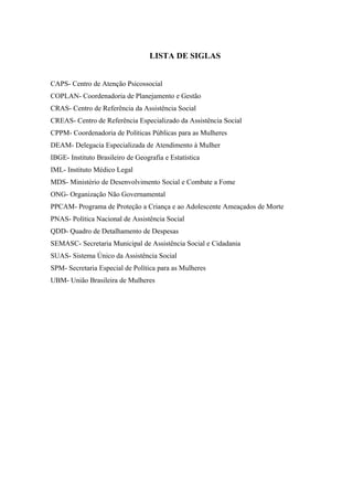 LISTA DE SIGLAS


CAPS- Centro de Atenção Psicossocial
COPLAN- Coordenadoria de Planejamento e Gestão
CRAS- Centro de Referência da Assistência Social
CREAS- Centro de Referência Especializado da Assistência Social
CPPM- Coordenadoria de Políticas Públicas para as Mulheres
DEAM- Delegacia Especializada de Atendimento à Mulher
IBGE- Instituto Brasileiro de Geografia e Estatística
IML- Instituto Médico Legal
MDS- Ministério de Desenvolvimento Social e Combate a Fome
ONG- Organização Não Governamental
PPCAM- Programa de Proteção a Criança e ao Adolescente Ameaçados de Morte
PNAS- Política Nacional de Assistência Social
QDD- Quadro de Detalhamento de Despesas
SEMASC- Secretaria Municipal de Assistência Social e Cidadania
SUAS- Sistema Único da Assistência Social
SPM- Secretaria Especial de Política para as Mulheres
UBM- União Brasileira de Mulheres
 