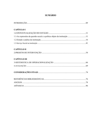 SUMÁRIO


INTRODUÇÃO........................................................................................................................09


CAPÍTULO I
1-CONTEXTUALIZAÇÃO DO ESTÁGIO ...........................................................................11
1.1-As expressões da questão social e a política objeto da instituição ....................................11
1.2-Estudo e análise da instituição............................................................................................16
1.3-Serviço Social na instituição ..................................................................................................41


CAPÍTULO II
2-PROJETO DE INTERVENÇÃO .........................................................................................54


CAPÍTULO III
3-SISTEMÁTICA DE OPERACIONALIZAÇÃO .................................................................66
4-AVALIAÇÃO .........................................................................................................................69


CONSIDERAÇÕES FINAIS ................................................................................................74


REFERÊNCIAS BIBLIOGRÁFICAS......................................................................................76
ANEXOS .................................................................................................................................78
APÊNDICES ..............................................................................................................................96
 