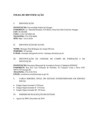 FOLHA DE IDENTIFICAÇÃO


I-        IDENTIFICAÇÃO

INSTITUIÇÃO: Universidade Federal de Sergipe
ENDEREÇO: Av. Marechal Rondon, S/N Bairro: Rosa Elze São Cristóvão–Sergipe
CEP: 49.100-000
CNPJ: 13.031.547/0001-04
TELEFONE: (79) 2105-6600
SITE: http:// www.ufs.br


II-       IDENTIFICAÇÃO DO ALUNO

NOME: Monique Elen Rodrigues de Araújo Oliveira
PERÍODO: 10º período
E-MAIL: monique.ufs@gmail.com.br / monique.elen@tjse.jus.br

III-      IDENTIFICAÇÃO DA UNIDADE DE CAMPO DE FORMAÇÃO E DA
          INSTITUIÇÃO

INSTITUIÇÃO: Secretaria Municipal de Assistência Social e Cidadania-SEMASC
ENDEREÇO: Rua Frei Luiz Fernando de Noronha, 42 Conjunto Costa e Silva CEP:
49075-270 Aracaju-SE
TELEFONE: (79) 3218-7816
EMAIL: assistencia.social@aracaju.se.gov.br

I-        CARGA HORÁRIA TOTAL DO ESTÁGIO SUPERVISIONADO EM SERVIÇO
          SOCIAL

•      Estágio Supervisionado I-120 horas
•      Estágio Supervisionado II- 135 horas
•      Estágio Supervisionado III- 195 horas

IV-       PERÍODO DE REALIZAÇÃO DO ESTÁGIO

•      Agosto de 2009 a Dezembro de 2010
 
