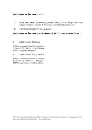 IDENTIFICAÇÃO DO CAMPO


     I.   NOME DO CAMPO DE FORMAÇÃO/INSTITUIÇÃO: Casa-Abrigo Prof.ª Núbia
          Marques/Secretaria Municipal de Assistência Social e Cidadania-SEMASC

 II.      ENDEREÇO COMPLETO: Não declarado*

IDENTIFICAÇÃO DOS SUPERVISORES TÉCNICO E PEDAGÓGICO


I-        SUPERVISORA TÉCNICA

NOME: Magna de Sousa Silva Mendonça
NÚMERO DO CRESS: 1529- 18ª Região
EMAIL: maggna@bol.com.br

II-       SUPERVISORA PEDAGÓGICA

NOME: Catarina Nascimento de Oliveira
NÚMERO DO CRESS: 822- 18ª Região
EMAIL: catarinanoliveira@hotmail.com




*Devido a natureza de atendimento da Casa-Abrigo, não é autorizada a divulgação do endereço, com vistas a
preservar o sigilo institucional do local e de seu público alvo.
 