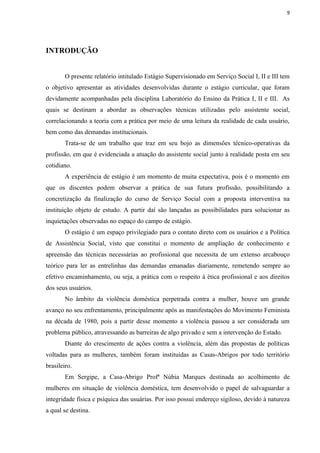 9




INTRODUÇÃO


        O presente relatório intitulado Estágio Supervisionado em Serviço Social I, II e III tem
o objetivo apresentar as atividades desenvolvidas durante o estágio curricular, que foram
devidamente acompanhadas pela disciplina Laboratório do Ensino da Prática I, II e III. As
quais se destinam a abordar as observações técnicas utilizadas pelo assistente social,
correlacionando a teoria com a prática por meio de uma leitura da realidade de cada usuário,
bem como das demandas institucionais.
        Trata-se de um trabalho que traz em seu bojo as dimensões técnico-operativas da
profissão, em que é evidenciada a atuação do assistente social junto à realidade posta em seu
cotidiano.
        A experiência de estágio é um momento de muita expectativa, pois é o momento em
que os discentes podem observar a prática de sua futura profissão, possibilitando a
concretização da finalização do curso de Serviço Social com a proposta interventiva na
instituição objeto de estudo. A partir daí são lançadas as possibilidades para solucionar as
inquietações observadas no espaço do campo de estágio.
        O estágio é um espaço privilegiado para o contato direto com os usuários e a Política
de Assistência Social, visto que constitui o momento de ampliação de conhecimento e
apreensão das técnicas necessárias ao profissional que necessita de um extenso arcabouço
teórico para ler as entrelinhas das demandas emanadas diariamente, remetendo sempre ao
efetivo encaminhamento, ou seja, a prática com o respeito à ética profissional e aos direitos
dos seus usuários.
        No âmbito da violência doméstica perpetrada contra a mulher, houve um grande
avanço no seu enfrentamento, principalmente após as manifestações do Movimento Feminista
na década de 1980, pois a partir desse momento a violência passou a ser considerada um
problema público, atravessando as barreiras de algo privado e sem a intervenção do Estado.
        Diante do crescimento de ações contra a violência, além das propostas de políticas
voltadas para as mulheres, também foram instituídas as Casas-Abrigos por todo território
brasileiro.
        Em Sergipe, a Casa-Abrigo Profª Núbia Marques destinada ao acolhimento de
mulheres em situação de violência doméstica, tem desenvolvido o papel de salvaguardar a
integridade física e psíquica das usuárias. Por isso possui endereço sigiloso, devido à natureza
a qual se destina.
 