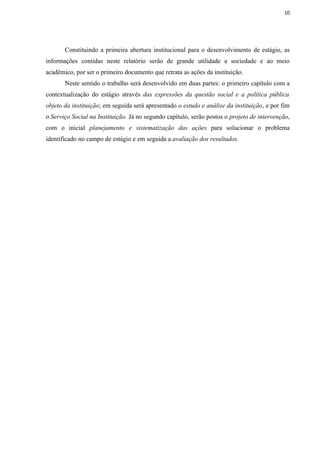10




       Constituindo a primeira abertura institucional para o desenvolvimento de estágio, as
informações contidas neste relatório serão de grande utilidade a sociedade e ao meio
acadêmico, por ser o primeiro documento que retrata as ações da instituição.
       Neste sentido o trabalho será desenvolvido em duas partes: o primeiro capítulo com a
contextualização do estágio através das expressões da questão social e a política pública
objeto da instituição; em seguida será apresentado o estudo e análise da instituição, e por fim
o Serviço Social na Instituição. Já no segundo capítulo, serão postos o projeto de intervenção,
com o inicial planejamento e sistematização das ações para solucionar o problema
identificado no campo de estágio e em seguida a avaliação dos resultados.
 