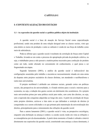11




                                      CAPÍTULO I



I- CONTEXTUALIZAÇÃO DO ESTÁGIO


1.1 - As expressões da questão social e a política pública objeto da instituição


       A questão social é a base de atuação do Serviço Social como especialização
profissional, sendo esta produto de uma relação desigual entre as classes sociais, visto que
uma detém os meios de produção e outra se submete à venda de sua força de trabalho como
meio de subsistência.
       Pode-se afirmar que a questão social é resultante da correlação de forças entre Capital
x Trabalho, levando-se em conta o processo de apropriação privada da produção coletiva, ou
seja, o trabalhador passa a não possuir a matéria-prima necessária para confecção do produto
como um todo, sendo alienado no cerceamento do conhecimento, o qual passa a ser
fragmentado em etapas.
       Segundo Iamamoto (2001), a análise da questão social é indissociável das
configurações assumidas pelo trabalho e encontra-se necessariamente situada em uma arena
de disputas entre projetos societários de classes distintas, um atendendo o neoliberalismo e
outra mais universalista.
       O projeto neoliberal é atribuído aos mínimos sociais, gerando cortes em políticas
sociais, das perspectivas de universalidade, é o Estado mínimo para o social e máximo para a
economia, ou seja, a redução dos gastos sociais em detrimento dos econômicos. Já o projeto
mais universalista prima por uma política social para todos, sem corte dos direitos, ou seja,
sem a regressão das conquistas adquiridas ao longo dos anos. A partir da correlação de forças
entre projetos distintos, acirra-se a luta entre os que defendem a restrição de direitos já
conquistados ou a serem solicitados e os que primam pela manutenção da universalização dos
direitos, principalmente para o minoramento das refrações da questão social.
       Para a autora Iamamoto (2001), a questão social é vista, na perspectiva sociológica,
enquanto uma disfunção ou ameaça à ordem e a coesão social, tendo em vista as refrações e
as conseqüências por ela desencadeadas. A partir deste momento o Estado é cobrado a intervir
diretamente nas expressões da questão social, constituindo uma ameaça a classe dominante, é
 