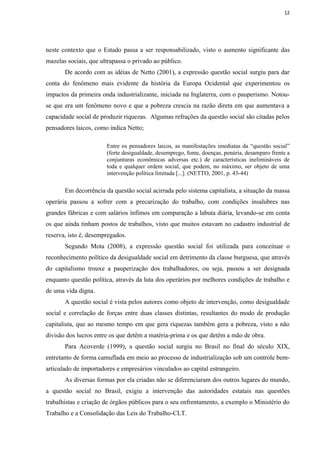 12




neste contexto que o Estado passa a ser responsabilizado, visto o aumento significante das
mazelas sociais, que ultrapassa o privado ao público.
       De acordo com as idéias de Netto (2001), a expressão questão social surgiu para dar
conta do fenômeno mais evidente da história da Europa Ocidental que experimentou os
impactos da primeira onda industrializante, iniciada na Inglaterra, com o pauperismo. Notou-
se que era um fenômeno novo e que a pobreza crescia na razão direta em que aumentava a
capacidade social de produzir riquezas. Algumas refrações da questão social são citadas pelos
pensadores laicos, como indica Netto;

                       Entre os pensadores laicos, as manifestações imediatas da “questão social”
                       (forte desigualdade, desemprego, fome, doenças, penúria, desamparo frente a
                       conjunturas econômicas adversas etc.) de características inelimináveis de
                       toda e qualquer ordem social, que podem, no máximo, ser objeto de uma
                       intervenção política limitada [...]. (NETTO, 2001, p. 43-44)

       Em decorrência da questão social acirrada pelo sistema capitalista, a situação da massa
operária passou a sofrer com a precarização do trabalho, com condições insalubres nas
grandes fábricas e com salários ínfimos em comparação a labuta diária, levando-se em conta
os que ainda tinham postos de trabalhos, visto que muitos estavam no cadastro industrial de
reserva, isto é, desempregados.
       Segundo Mota (2008), a expressão questão social foi utilizada para conceituar o
reconhecimento político da desigualdade social em detrimento da classe burguesa, que através
do capitalismo trouxe a pauperização dos trabalhadores, ou seja, passou a ser designada
enquanto questão política, através da luta dos operários por melhores condições de trabalho e
de uma vida digna.
       A questão social é vista pelos autores como objeto de intervenção, como desigualdade
social e correlação de forças entre duas classes distintas, resultantes do modo de produção
capitalista, que ao mesmo tempo em que gera riquezas também gera a pobreza, visto a não
divisão dos lucros entre os que detêm a matéria-prima e os que detêm a mão de obra.
       Para Acoverde (1999), a questão social surgiu no Brasil no final do século XIX,
entretanto de forma camuflada em meio ao processo de industrialização sob um controle bem-
articulado de importadores e empresários vinculados ao capital estrangeiro.
       As diversas formas por ela criadas não se diferenciaram dos outros lugares do mundo,
a questão social no Brasil, exigiu a intervenção das autoridades estatais nas questões
trabalhistas e criação de órgãos públicos para o seu enfrentamento, a exemplo o Ministério do
Trabalho e a Consolidação das Leis do Trabalho-CLT.
 
