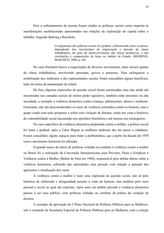 13




        Para o enfrentamento da mesma foram criadas as políticas sociais como resposta às
manifestações multifacetadas apresentadas nas relações de exploração do capital sobre o
trabalho. Segundo Behring e Boschetti,

                        O surgimento das políticas sociais foi gradual e diferenciada entre os países,
                        dependendo dos movimentos de organização e pressão da classe
                        trabalhadora, do grau de desenvolvimento das forças produtivas, e das
                        correlações e composições de força no âmbito do Estado. (BEHRING;
                        BOSCHETI, 2008, p. 64)

        No caso brasileiro houve a organização de diversos movimentos, tanto sociais quanto
da classe trabalhadora, envolvendo passeatas, greves e protestos. Para enfraquecer a
mobilização dos sindicatos e dos representantes sociais, foram concedidos alguns benefícios,
tudo em nome da manutenção da ordem.
        De fato, algumas expressões da questão social foram amenizadas, mas elas ainda são
encontradas nas camadas sociais de menor poder aquisitivo, também estão presentes na alta
sociedade, a exemplo a violência doméstica contra crianças, adolescentes, idosos e mulheres.
Entretanto, não são desconsiderados os casos de violência cometidos contra os homens, mas o
grupo citado está mais propenso a sofrer essa violação de direitos, tendo em vista o histórico
de vulnerabilidade social encontrado nos episódios brasileiros e até mesmo nos estrangeiros.
        No caso específico da violência doméstica perpetrada contra a mulher, a política social
foi lenta e gradual, após a Carta Magna as mulheres puderam dar um passo a cidadania.
Foram concedidos alguns espaços para tratar a problemática, que a partir da década de 1970
com o movimento feminista foi aflorada.
        O grande marco do início de políticas voltadas ao combate à violência contra a mulher
no Brasil foi a realização da Convenção Interamericana para Prevenir, Punir e Erradicar a
Violência contra a Mulher (Belém do Pará em 1994), responsável pelo debate aberto sobre a
violência doméstica, cobrando das autoridades uma posição com relação a punição dos
agressores e erradicação dos casos.
        A violência contra a mulher é mais uma expressão da questão social, não só pelo
histórico de submissão e desigualdade perante a visão do homem, mas também pelo risco
pessoal e social ao qual são expostas. Após anos em âmbito privado a violência doméstica
passou a ser caso público, com políticas voltadas ao combate da prática da violação de
direitos.
        A exemplo da aprovação do I Plano Nacional de Políticas Públicas para as Mulheres,
sob o comando da Secretaria Especial de Políticas Públicas para as Mulheres, com a criação
 