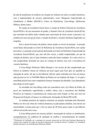 14




da rede de atendimento às mulheres em situação de violência em todos os estados brasileiros,
com a implementação de serviços especializados, como: Delegacias Especializadas de
Atendimento à Mulher (DEAM’s), Centro de Referências, Casa-Abrigo, Defensorias
Públicas, dentre outros.
        No campo da Assistência Social houve a criação da Política Nacional de Assistência
Social-PNAS e do seu mecanismo de gestão, o Sistema Único de Assistência Social-SUAS,
que consistem em definir ações voltadas para a prevenção de riscos sociais e pessoais e no
combate em casos em que já existe a violação de direitos e vínculos familiares fragilizados ou
rompidos.
        Para o desenvolvimento da política, foram criados os níveis de proteção. A proteção
social básica direcionada ao Centro de Referência de Assistência Social-CRAS, com caráter
preventivo e a proteção social especial direcionada ao Centro de Referência Especializado da
Assistência Social-CREAS, que atua sob dois níveis, a média complexidade, em que há
violação de direitos, mas os laços familiares ainda não foram rompidos. Já o outro nível é a
alta complexidade, destinada aos casos de violação de direitos, mas com a inexistência de
vínculos familiares.
        A Casa-Abrigo Professora Núbia Marques é um serviço de alta complexidade que
oferece as mulheres vítimas de violência um local seguro para ficar após ser agredida ou
ameaçada de morte, até que as providências cabíveis sejam realizadas por meio da justiça,
ação prevista na Lei 11.340/2006 (Maria da Penha) em seu Capítulo III artigo 11, no qual a
autoridade policial tem como competência fornecer transporte da ofendida e seus dependentes
para abrigo ou local seguro.
        As atividades da Casa-Abrigo estão em consonância com a Lei Maria da Penha, ela
prevê um atendimento especializado a mulher vítima, com o mecanismo das Medidas
Protetivas de Urgência e transferência de vítimas para outro Estado ou País, por meio do
Programa de Proteção a Criança e ao Adolescente Ameaçados de Morte-PPCAAM.
        As medidas protetivas de urgência consistem em petições realizadas pelo Ministério
Público em favor da vítima de violência doméstica ou pela própria ofendida, estas devem ser
encaminhadas a justiça para que o Juiz no prazo de 48 horas possa tomar as providências
cabíveis de acordo com o caso.
        A Casa-Abrigo possui um assessor jurídico 1 encarregado de realizar os atendimentos,
acompanhamento em audiência de mediação de conflito e encaminhamento de medidas
1
  Permaneceu na instituição até a realização do concurso promovido em 2010 pela Prefeitura Municipal de
Aracaju para ocupação de cargos da Secretaria Municipal de Assistência Social e Cidadania. As orientações
jurídicas passaram a ser realizadas pela Defensoria Pública.
 